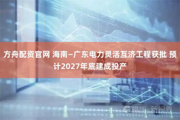 方舟配资官网 海南—广东电力灵活互济工程获批 预计2027年底建成投产
